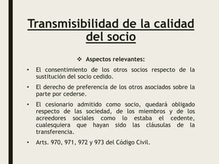 Transmisibilidad de la calidad
del socio
 Aspectos relevantes:
• El consentimiento de los otros socios respecto de la
sustitución del socio cedido.
• El derecho de preferencia de los otros asociados sobre la
parte por cederse.
• El cesionario admitido como socio, quedará obligado
respecto de las sociedad, de los miembros y de los
acreedores sociales como lo estaba el cedente,
cualesquiera que hayan sido las cláusulas de la
transferencia.
• Arts. 970, 971, 972 y 973 del Código Civil.
 