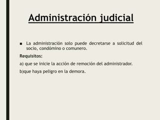 Administración judicial
■ La administración solo puede decretarse a solicitud del
socio, condómino o comunero.
Requisitos:
a) que se inicie la acción de remoción del administrador.
b)que haya peligro en la demora.
 