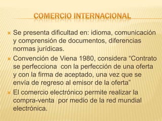  Se presenta dificultad en: idioma, comunicación
  y comprensión de documentos, diferencias
  normas jurídicas.
 Convención de Viena 1980, considera “Contrato
  se perfecciona con la perfección de una oferta
  y con la firma de aceptado, una vez que se
  envía de regreso al emisor de la oferta”
 El comercio electrónico permite realizar la
  compra-venta por medio de la red mundial
  electrónica.
 