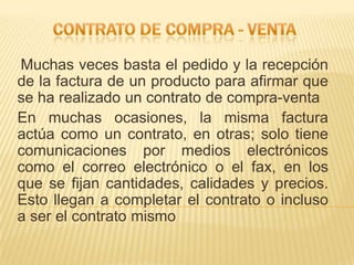 Muchas veces basta el pedido y la recepción
de la factura de un producto para afirmar que
se ha realizado un contrato de compra-venta
En muchas ocasiones, la misma factura
actúa como un contrato, en otras; solo tiene
comunicaciones por medios electrónicos
como el correo electrónico o el fax, en los
que se fijan cantidades, calidades y precios.
Esto llegan a completar el contrato o incluso
a ser el contrato mismo
 