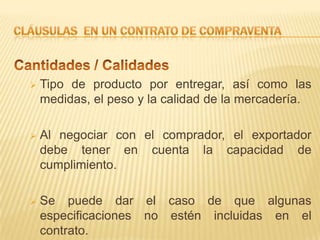    Tipo de producto por entregar, así como las
    medidas, el peso y la calidad de la mercadería.

   Al negociar con el comprador, el exportador
    debe tener en cuenta la capacidad de
    cumplimiento.

   Se puede dar el caso de que algunas
    especificaciones no estén incluidas en el
    contrato.
 