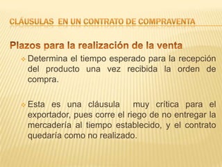  Determinael tiempo esperado para la recepción
 del producto una vez recibida la orden de
 compra.

 Esta es una cláusula       muy crítica para el
 exportador, pues corre el riego de no entregar la
 mercadería al tiempo establecido, y el contrato
 quedaría como no realizado.
 