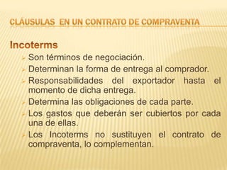  Son términos de negociación.
 Determinan la forma de entrega al comprador.
 Responsabilidades del exportador hasta el
  momento de dicha entrega.
 Determina las obligaciones de cada parte.
 Los gastos que deberán ser cubiertos por cada
  una de ellas.
 Los Incoterms no sustituyen el contrato de
  compraventa, lo complementan.
 