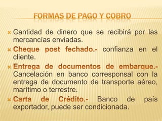  Cantidad de dinero que se recibirá por las
  mercancías enviadas.
                          confianza en el
  cliente.

  Cancelación en banco corresponsal con la
  entrega de documento de transporte aéreo,
  marítimo o terrestre.
                          Banco de país
  exportador, puede ser condicionada.
 