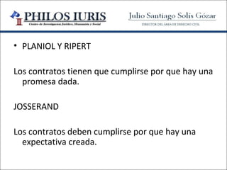 • PLANIOL Y RIPERT

Los contratos tienen que cumplirse por que hay una
  promesa dada.

JOSSERAND

Los contratos deben cumplirse por que hay una
  expectativa creada.
 