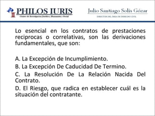 Lo esencial en los contratos de prestaciones
reciprocas o correlativas, son las derivaciones
fundamentales, que son:

A. La Excepción de Incumplimiento.
B. La Excepción De Caducidad De Termino.
C. La Resolución De La Relación Nacida Del
Contrato.
D. El Riesgo, que radica en establecer cuál es la
situación del contratante.
 