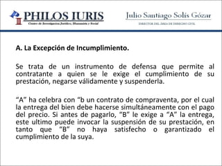 A. La Excepción de Incumplimiento.

Se trata de un instrumento de defensa que permite al
contratante a quien se le exige el cumplimiento de su
prestación, negarse válidamente y suspenderla.

“A” ha celebra con “b un contrato de compraventa, por el cual
la entrega del bien debe hacerse simultáneamente con el pago
del precio. Si antes de pagarlo, “B” le exige a “A” la entrega,
este ultimo puede invocar la suspensión de su prestación, en
tanto que “B” no haya satisfecho o garantizado el
cumplimiento de la suya.
 