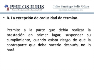 • B. La excepción de caducidad de termino.

 Permite a la parte que debía realizar        la
 prestación en primer lugar, suspender       su
 cumplimiento, cuando exista riesgo de que    la
 contraparte que debe hacerlo después, no    lo
 hará.
 