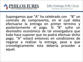 Supongamos que “A” ha celebrado con “B” un
contrato de compraventa, en el cual deba
efectuarse la entrega en primer término y
posteriormente el pago. Si “B” sufre un
desmedro económico de tal envergadura que
todo hace suponer que no podrá efectuar dicho
pago. “A” estará entonces en condiciones de
negarse a realizar la entrega, pese a que
cronológicamente esta debería proceder a
aquel.
 