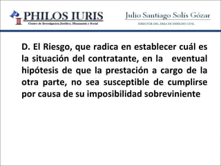 D. El Riesgo, que radica en establecer cuál es
la situación del contratante, en la eventual
hipótesis de que la prestación a cargo de la
otra parte, no sea susceptible de cumplirse
por causa de su imposibilidad sobreviniente
 