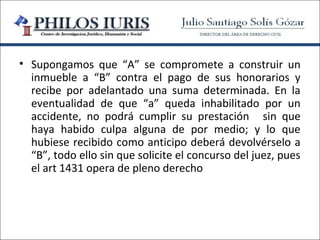 • Supongamos que “A” se compromete a construir un
  inmueble a “B” contra el pago de sus honorarios y
  recibe por adelantado una suma determinada. En la
  eventualidad de que “a” queda inhabilitado por un
  accidente, no podrá cumplir su prestación sin que
  haya habido culpa alguna de por medio; y lo que
  hubiese recibido como anticipo deberá devolvérselo a
  “B”, todo ello sin que solicite el concurso del juez, pues
  el art 1431 opera de pleno derecho
 