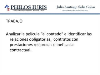 TRABAJO

Analizar la película “al contado” e identificar las
  relaciones obligatorias, contratos con
  prestaciones reciprocas e ineficacia
  contractual.
 