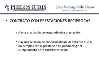• CONTRATO CON PRESTACIONES RECIPROCAS.

    • A una prestación corresponde otra prestación.

    • Hay una relación de condicionalidad. Al extremo que si
      no cumples con la prestación no puedo exigir el
      cumplimiento de la contraprestación.
 