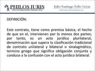 DEFINICIÓN:

Este contrato, tiene como premisa básica, el hecho
de que en el, intervienen por lo menos dos partes;
por tanto, es un acto jurídico plurilateral,
denominación que supera la clasificación tradicional
de contrato unilateral y bilateral o sinalagmático,
termino griego que significa obligación conjunta y
conduce a la confusión con el acto jurídico bilateral.
 