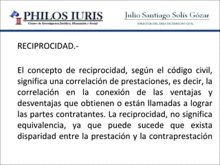 RECIPROCIDAD.-

El concepto de reciprocidad, según el código civil,
significa una correlación de prestaciones, es decir, la
correlación en la conexión de las ventajas y
desventajas que obtienen o están llamadas a lograr
las partes contratantes. La reciprocidad, no significa
equivalencia, ya que puede sucede que exista
disparidad entre la prestación y la contraprestación
 