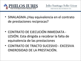 • SINALAGMA ¿Hay equivalencia en el contrato
  de prestaciones reciprocas?

• CONTRATO DE EJECUCIÓN INMEDIATA -
  LESIÓN. Esta dirigida a recobrar la falta de
  equivalencia de las prestaciones
• CONTRATO DE TRACTO SUCESIVO - EXCESIVA
  ONEROSIDAD DE LA PRESTACIÓN.
 