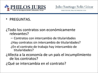 • PREGUNTAS.

¿Todo los contratos son económicamente
  relevantes?
  – Contratos con intercambio de titularidades
  ¿Hay contratos sin intercambio de titularidades?
  ¿En el contrato de trabajo hay intercambio de
    titularidades?
¿Afecta a la economía de un país el incumplimiento
  de los contratos?
¿Qué se intercambia en el contrato?
 