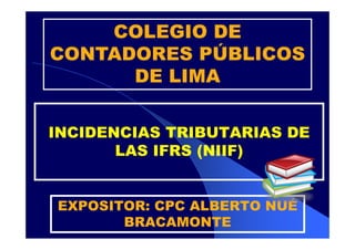 COLEGIO DE
CONTADORES PÚBLICOS
DE LIMA
INCIDENCIAS TRIBUTARIAS DE
LAS IFRS (NIIF)
EXPOSITOR: CPC ALBERTO NUÉ
BRACAMONTE

 