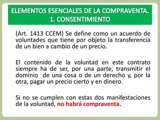 (Art. 1413 CCEM) Se define como un acuerdo de 
voluntades que tiene por objeto la transferencia 
de un bien a cambio de un precio. 
El contenido de la voluntad en este contrato 
siempre ha de ser, por una parte, transmitir el 
dominio de una cosa o de un derecho y, por la 
otra, pagar un precio cierto y en dinero. 
Si no se cumplen con estas dos manifestaciones 
de la voluntad, no habrá compraventa. 
 