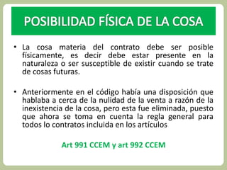 • La cosa materia del contrato debe ser posible 
físicamente, es decir debe estar presente en la 
naturaleza o ser susceptible de existir cuando se trate 
de cosas futuras. 
• Anteriormente en el código había una disposición que 
hablaba a cerca de la nulidad de la venta a razón de la 
inexistencia de la cosa, pero esta fue eliminada, puesto 
que ahora se toma en cuenta la regla general para 
todos lo contratos incluida en los artículos 
Art 991 CCEM y art 992 CCEM 
 