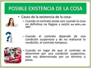 • Casos de la existencia de la cosa: 
– Cuando el contrato existe aún cuando la cosa 
en definitiva no llegase a existir. Art 1474 y Art 
1927. 
– Cuando el contrato depende de una 
condición suspensiva y de no realizarse la 
condición, el contrato tampoco. 
– Cuando en lugar de que el contrato se 
determine por una condición suspensiva, 
este sea determinado por un término o 
plazo. 
 