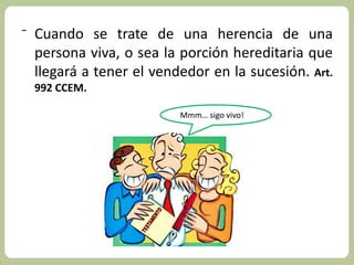 ⁻ Cuando se trate de una herencia de una 
persona viva, o sea la porción hereditaria que 
llegará a tener el vendedor en la sucesión. Art. 
992 CCEM. 
Mmm… sigo vivo! 
 