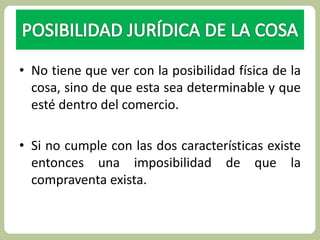 • No tiene que ver con la posibilidad física de la 
cosa, sino de que esta sea determinable y que 
esté dentro del comercio. 
• Si no cumple con las dos características existe 
entonces una imposibilidad de que la 
compraventa exista. 
 