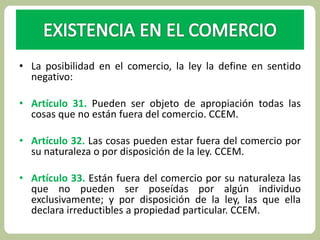 • La posibilidad en el comercio, la ley la define en sentido 
negativo: 
• Artículo 31. Pueden ser objeto de apropiación todas las 
cosas que no están fuera del comercio. CCEM. 
• Artículo 32. Las cosas pueden estar fuera del comercio por 
su naturaleza o por disposición de la ley. CCEM. 
• Artículo 33. Están fuera del comercio por su naturaleza las 
que no pueden ser poseídas por algún individuo 
exclusivamente; y por disposición de la ley, las que ella 
declara irreductibles a propiedad particular. CCEM. 
 
