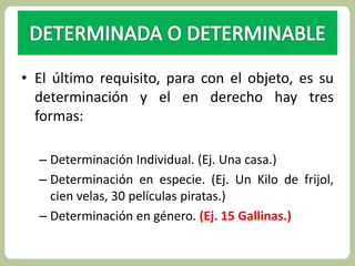 • El último requisito, para con el objeto, es su 
determinación y el en derecho hay tres 
formas: 
– Determinación Individual. (Ej. Una casa.) 
– Determinación en especie. (Ej. Un Kilo de frijol, 
cien velas, 30 películas piratas.) 
– Determinación en género. (Ej. 15 Gallinas.) 
 