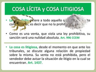 • La cosa licita refiere a todo aquello que la ley permite 
comercializar, es decir que no la prohíbe. 
• Como es una venta, que viola una ley prohibitiva, su 
sanción será una nulidad absoluta. Art. 996 CCEM 
• La cosa es litigiosa, desde el momento en que ante los 
tribunales, se discute alguna relación de propiedad 
sobre la misma. Su venta no está prohibida, pero el 
vendedor debe avisar la situación de litigio en la cual se 
encuentran. Art. 1437. 
 