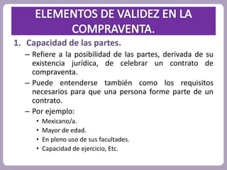 1. Capacidad de las partes. 
– Refiere a la posibilidad de las partes, derivada de su 
existencia jurídica, de celebrar un contrato de 
compraventa. 
– Puede entenderse también como los requisitos 
necesarios para que una persona forme parte de un 
contrato. 
– Por ejemplo: 
• Mexicano/a. 
• Mayor de edad. 
• En pleno uso de sus facultades. 
• Capacidad de ejercicio, Etc. 
 
