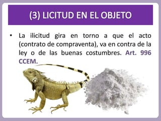 • La ilicitud gira en torno a que el acto 
(contrato de compraventa), va en contra de la 
ley o de las buenas costumbres. Art. 996 
CCEM. 
 