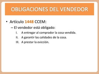 • Artículo 1448 CCEM: 
– El vendedor está obligado: 
I. A entregar al comprador la cosa vendida. 
II. A garantir las calidades de la cosa. 
III. A prestar la evicción. 
 