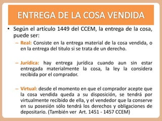 • Según el artículo 1449 del CCEM, la entrega de la cosa, 
puede ser: 
– Real: Consiste en la entrega material de la cosa vendida, o 
en la entrega del titulo si se trata de un derecho. 
– Jurídica: hay entrega jurídica cuando aun sin estar 
entregada materialmente la cosa, la ley la considera 
recibida por el comprador. 
– Virtual: desde el momento en que el comprador acepte que 
la cosa vendida queda a su disposición, se tendrá por 
virtualmente recibido de ella, y el vendedor que la conserve 
en su posesión sólo tendrá los derechos y obligaciones de 
depositario. (También ver Art. 1451 - 1457 CCEM) 
 