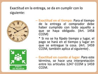 Exactitud en la entrega, se da en cumplir con lo 
siguiente: 
– Exactitud en el tiempo: Para el tiempo 
de la entrega el comprador debe 
haber cumplido con todo aquello a 
que se haya obligado. (Art. 1458 
CCEM) 
* Si no se ha fijado tiempo y lugar, el 
pago se hará en el tiempo y lugar en 
que se entregue la cosa. (Art. 1459 
CCEM, también aplica al siguiente) . 
– Exactitud en cuanto al lugar: Para este 
término, se hace una interpretación 
entre los artículos 1247 CCEM y 1459 
CCEM. 
 
