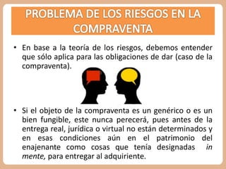 • En base a la teoría de los riesgos, debemos entender 
que sólo aplica para las obligaciones de dar (caso de la 
compraventa). 
• Si el objeto de la compraventa es un genérico o es un 
bien fungible, este nunca perecerá, pues antes de la 
entrega real, jurídica o virtual no están determinados y 
en esas condiciones aún en el patrimonio del 
enajenante como cosas que tenía designadas in 
mente, para entregar al adquiriente. 
 