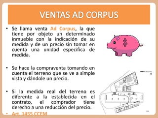 • Se llama venta Ad Corpus, la que 
tiene por objeto un determinado 
inmueble con la indicación de su 
medida y de un precio sin tomar en 
cuenta una unidad especifica de 
medida. 
• Se hace la compraventa tomando en 
cuenta el terreno que se ve a simple 
vista y dándole un precio. 
• Si la medida real del terreno es 
diferente a la establecida en el 
contrato, el comprador tiene 
derecho a una reducción del precio. 
• Art. 1455 CCEM 
 