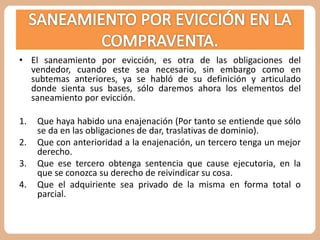 • El saneamiento por evicción, es otra de las obligaciones del 
vendedor, cuando este sea necesario, sin embargo como en 
subtemas anteriores, ya se habló de su definición y articulado 
donde sienta sus bases, sólo daremos ahora los elementos del 
saneamiento por evicción. 
1. Que haya habido una enajenación (Por tanto se entiende que sólo 
se da en las obligaciones de dar, traslativas de dominio). 
2. Que con anterioridad a la enajenación, un tercero tenga un mejor 
derecho. 
3. Que ese tercero obtenga sentencia que cause ejecutoria, en la 
que se conozca su derecho de reivindicar su cosa. 
4. Que el adquiriente sea privado de la misma en forma total o 
parcial. 
 