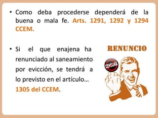 • Como deba procederse dependerá de la 
buena o mala fe. Arts. 1291, 1292 y 1294 
CCEM. 
• Si el que enajena ha 
renunciado al saneamiento 
por evicción, se tendrá a 
lo previsto en el artículo… 
1305 del CCEM. 
 