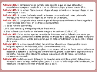 Artículo 1458. El comprador debe cumplir todo aquello a que se haya obligado, y 
especialmente pagar el precio de la cosa en el tiempo, lugar y forma convenidos. 
Artículo 1459. Si no se han fijado tiempo y lugar, el pago se hará en el tiempo y lugar en que 
se entregue la cosa. 
Artículo 1460. Si ocurre duda sobre cuál de los contratantes deberá hacer primero la 
entrega, uno y otro harán el depósito en manos de un tercero. 
Artículo 1461. El comprador debe intereses por el tiempo que medie entre la entrega de la 
cosa y el pago del precio, en los tres casos siguientes: 
I. Si así se hubiere convenido; 
II. Si la cosa vendida y entregada produce fruto renta; 
III. Si se hubiere constituido en mora con arreglo a los artículos 1269 y 1270. 
Artículo 1462. En las ventas a plazo, sin estipular intereses, no los debe el comprador por 
razón de aquél, aunque entre tanto perciba los frutos de la cosa, pues el plazo hizo parte 
del mismo contrato, y debe presumirse que en esta consideración, se aumentó el precio 
de la venta. 
Artículo 1463. Si la concesión del plazo fue posterior al contrato, el comprador estará 
obligado a prestar los intereses, salvo convenio en contrario. 
Artículo 1464. Cuando el comprador a plazo o con espera del precio, fuere perturbado en su 
posesión o derecho, o tuviere justo temor de serlo, podrá suspender el pago si aún no lo 
ha hecho, mientras el vendedor le asegure la posesión o le dé fianza, salvo si hay 
convenio en contrario. 
Artículo 1465. La falta de pago del precio da derecho para pedir la rescisión del contrato, 
aunque la venta se haya hecho a plazo; pero si la cosa ha sido enajenada a un tercero, se 
observará lo dispuesto en los artículos 1115 y 1116. 
 