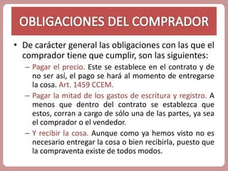 • De carácter general las obligaciones con las que el 
comprador tiene que cumplir, son las siguientes: 
– Pagar el precio. Este se establece en el contrato y de 
no ser así, el pago se hará al momento de entregarse 
la cosa. Art. 1459 CCEM. 
– Pagar la mitad de los gastos de escritura y registro. A 
menos que dentro del contrato se establezca que 
estos, corran a cargo de sólo una de las partes, ya sea 
el comprador o el vendedor. 
– Y recibir la cosa. Aunque como ya hemos visto no es 
necesario entregar la cosa o bien recibirla, puesto que 
la compraventa existe de todos modos. 
 