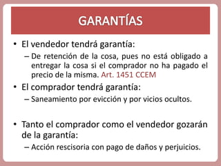 • El vendedor tendrá garantía: 
– De retención de la cosa, pues no está obligado a 
entregar la cosa si el comprador no ha pagado el 
precio de la misma. Art. 1451 CCEM 
• El comprador tendrá garantía: 
– Saneamiento por evicción y por vicios ocultos. 
• Tanto el comprador como el vendedor gozarán 
de la garantía: 
– Acción rescisoria con pago de daños y perjuicios. 
 