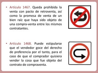 • Artículo 1467. Queda prohibida la 
venta con pacto de retroventa, así 
como la promesa de venta de un 
bien raíz que haya sido objeto de 
una compra-venta entre los mismos 
contratantes. 
• Artículo 1468. Puede estipularse 
que el vendedor goce del derecho 
de preferencia por el tanto, para el 
caso de que el comprador quisiera 
vender la cosa que fue objeto del 
contrato de compraventa. 
 