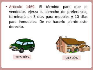 • Artículo 1469. El término para que el 
vendedor, ejerza su derecho de preferencia, 
terminará en 3 días para muebles y 10 días 
para inmuebles. De no hacerlo pierde este 
derecho. 
TRES DÍAS DIEZ DÍAS 
 