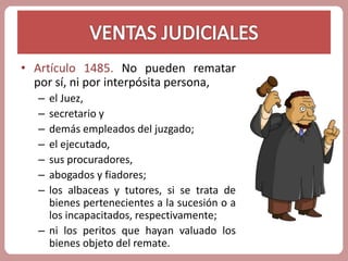 • Artículo 1485. No pueden rematar 
por sí, ni por interpósita persona, 
– el Juez, 
– secretario y 
– demás empleados del juzgado; 
– el ejecutado, 
– sus procuradores, 
– abogados y fiadores; 
– los albaceas y tutores, si se trata de 
bienes pertenecientes a la sucesión o a 
los incapacitados, respectivamente; 
– ni los peritos que hayan valuado los 
bienes objeto del remate. 
 