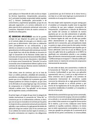 10
Formación del precio de exportación
quien aplique en el desarrollo de cada una de sus etapas:
las técnicas (operativas, interpersonales, persuasivas,
etc.), principios (seriedad, reciprocidad, lealtad, equidad,
etc.) y factores (ambientales, psico-sociales o de
conocimiento y experiencia) apropiados, ya que de una
adecuada negociación y la correcta celebración en el
pleno ejercicio de la autonomía contractual -entre otras
cuestiones- dependerá el éxito de nuestro contrato en
beneficio de ambas partes.
D) DERECHO APLICABLE: otra de las grandes
ventajas de que disponen las partes que intervienen
en el contrato objeto de esta guía y en relación a este
punto que es determinante -tanto para su celebración
como principalmente en sus consecuencias- y que
además se convierte en una de sus cláusulas (colocada
generalmenteenlaúltimapartedelcontratoporescrito);
es que desde hace más de dos décadas se encuentra en
vigor la Convención de las Naciones Unidas sobre los
Contratos de Compraventa Internacional de Mercaderías
mencionada al inicio de este documento e identificada
en el mismo como Convención de “Viena 80”, la cual es
reconocida como el ordenamiento idóneo a aplicar en los
contratos de este tipo por diversas razones resaltando a
continuación algunas de ellas.
Cabe aclarar, antes de continuar, que no se trata de
hacer un análisis profundo y detallado del contenido y
precedentes cronológicos del ordenamiento en cuestión,
puesto que no es el objetivo de la presente guía, pero
tampoco podemos ser omisos al respecto, ya que como
se ha afirmado es el cuerpo legal que rige a los contratos
de compraventa en el ámbito internacional y el más
indicado a señalar como “ley aplicable” en los mismos
por las siguientes causas y consideraciones.
En primer lugar y al margen de que tiene la categoría de
tratado internacional, la convención de “Viena 80” se
caracteriza por ser un ordenamiento uniforme, es decir,
que una vez que es invocada en el contrato por las partes
enelejerciciodesuautonomíacontractualcomoderecho
aplicable, o que conforme a la regla general de ámbito de
aplicación tenga ese carácter (aún en los contratos que
no se celebren de manera escrita) regirá al contrato y a
las partes contratantes con respecto a las obligaciones
y prestaciones que de él deriven de la misma forma y
con base en un solo texto legal que es precisamente el
contenido en el cuerpo de la convención.
Por esta simple razón representa una gran ventaja para
el vendedor y el comprador al poder tener la seguridad
y confianza de que para cualquier circunstancia de
interpretación, cumplimiento o solución de diferencias
que resulten del contrato se resolverán de manera
equitativa por ser una sólo ordenamiento el aplicable,
independientemente de los países -pero sobretodo- de
los sistemas legales de cada uno de ellos que pueden
diferir diametralmente en algunos casos. Desde la
aparición de la convención, pero principalmente desde
su puesta en vigor, primero para los diez países iniciales
que la ratificaron y posteriormente para aquellos que se
fueron adhiriendo como fue el caso de México (17 de
marzo de 1988, fecha de su publicación en el DOF); ha
significado una contundente solución a una compleja
figura del derecho internacional privado conocida como
“conflicto de leyes en el espacio” o “derecho conflictual”,
cuando menos en materia de contratos de compraventa
internacional de mercancías.
En este orden de ideas, otra característica a resaltar de
la Convención de “Viena 80” y que a su vez deriva de
la anterior (uniformidad) es que tiene una aplicación
supranacional, esto es, y como ya se dejó entrever en
líneas anteriores será la aplicable a los contratos de
compraventa internacional de mercaderías cuando
concurran los elementos de su regla general de ámbito
de aplicación marcada en su artículo primero y por
encima de las legislaciones de los dos países donde se
encuentren establecidos el vendedor y el comprador, o
aún de un tercer país.
Ademásdelascaracterísticasqueaquísehancomentado,
entreotras,laconvenciónseapoya-talcomoseestablece
en su artículo 7- en una serie de principios generales que
por un lado, le dan sustento en su papel de norma rectora
de la materia, y por el otro, coadyuvan como fuente
supletoria en aquellas cuestiones relativas a la misma
que no estén expresamente contempladas en su texto,
como por ejemplo los principios de: la autonomía de la
voluntad de las partes contratantes, la consensualidad,
 