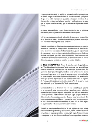 15
Formación del precio de exportación
a este tipo de contratos, es -dicho en forma reiterativa- primero, que
las partes tengan su establecimiento en países diferentes y segundo
-lo que no se había mencionado- que tales países sean miembros de la
Convención, es decir, que la hayan suscrito y ratificado, o en su caso,
que se hayan adherido a ella y que se encuentre vigente en ambos
países.
A mayor abundamiento y para fines aclaratorios en el presente
documento, este dispositivo establece en su última parte:
3. A los efectos de determinar la aplicación de la presente convención,
no se tendrán en cuenta ni la nacionalidad de las partes ni el carácter
civil o comercial de las partes o del contrato.
Portodoloseñaladoenelincisoenturnoesimportantequeennuestro
modelo de contrato de compraventa internacional de mercancías,
como lo veremos una vez concluido este apartado, quede especificado
de manera clara tanto en el concepto de domicilios como en el párrafo
final de suscripción que cada parte contratante tiene su domicilio,
o dicho en términos de la convención, su establecimiento en países
diferentes y que el contrato se suscribe en ambos Estados.
I) LEX MERCATORIA: Antes de concluir con el apartado de
las “Consideraciones Preliminares” y de continuar con la revisión de
nuestro modelo de contrato con sus respectivas explicaciones, no
queremos dejar pasar la oportunidad de hacer una mención a una
figura muy importante en el tema de la compraventa internacional y
en general de los negocios a nivel mundial conocida con la expresión
latina que aparece al principio de este inciso o con la frase en español
de “usos y prácticas de comercio internacional” y de la cual se hace
una referencia en la “introducción” de la presente guía.
Como se deduce de su denominación -en una u otra lengua- y como
ya se mencionó, esta figura se refiere a aquellos usos y prácticas
mercantiles que, aunque algunos autores los han ubicado -en cuanto
a su surgimiento- arbitrariamente en algún lugar y época histórica
determinados; han estado presentes durante toda la existencia del
intercambio de productos básicos y mercancías entre los comerciantes
de una y otra comunidad convirtiéndose así, cada una de estas reglas,
en ley entre ellos y de ahí su denominación en latín.
También se hizo hincapié en el hecho de que algunos de estos usos y
prácticas se han aglutinado y estructurado, de tal forma que se han
convertido en reglas pragmáticas para cumplir algún fin determinado
y coadyuvar en la función mercantil que le corresponda a cada uno
 