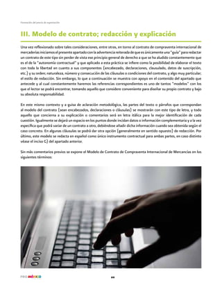 20
Formación del precio de exportación
Una vez reflexionado sobre tales consideraciones, entre otras, en torno al contrato de compraventa internacional de
mercaderíasiniciamoselpresenteapartadoconlaadvertenciareiteradadequeesúnicamenteuna“guía”pararedactar
un contrato de este tipo sin perder de vista ese principio general de derecho a que se ha aludido constantemente que
es el de la “autonomía contractual” y que aplicado a esta práctica se infiere como la posibilidad de elaborar el texto
con toda la libertad en cuanto a sus componentes (encabezado, declaraciones, clausulado, datos de suscripción,
etc.) y su orden; naturaleza, número y consecución de las cláusulas o condiciones del contrato, y algo muy particular;
el estilo de redacción. Sin embargo, lo que a continuación se muestra con apoyo en el contenido del apartado que
antecede y al cual constantemente haremos las referencias correspondientes es uno de tantos “modelos” con los
que el lector se podrá encontrar, tomando aquello que considere conveniente para diseñar su propio contrato y bajo
su absoluta responsabilidad.
En este mismo contexto y a guisa de aclaración metodológica, las partes del texto o párrafos que correspondan
al modelo del contrato (sean encabezados, declaraciones o cláusulas) se mostrarán con este tipo de letra, y todo
aquello que concierna a su explicación o comentarios será en letra itálica para la mejor identificación de cada
cuestión. Igualmente se dejará un espacio en los puntos donde incidan datos o información complementaria y a la vez
específica que podrá variar de un contrato a otro, debiéndose añadir dicha información cuando sea obtenida según el
caso concreto. En algunas cláusulas se podrá dar otra opción (generalmente en sentido opuesto) de redacción. Por
último, este modelo se redacta en español como único instrumento contractual para ambas partes, en caso distinto
véase el inciso G) del apartado anterior.
Sin más comentarios previos se expone el Modelo de Contrato de Compraventa Internacional de Mercancías en los
siguientes términos:
III. Modelo de contrato; redacción y explicación
 