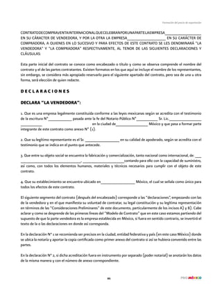 21
Formación del precio de exportación
CONTRATODECOMPRAVENTAINTERNACIONALQUECELEBRANPORUNAPARTELAEMPRESA__________________
EN SU CÁRACTER DE VENDEDORA, Y POR LA OTRA LA EMPRESA___________________ EN SU CARÁCTER DE
COMPRADORA, A QUIENES EN LO SUCESIVO Y PARA EFECTOS DE ESTE CONTRATO SE LES DENOMINARÁ “LA
VENDEDORA” Y “LA COMPRADORA” RESPECTIVAMENTE, AL TENOR DE LAS SIGUIENTES DECLARACIONES Y
CLÁUSULAS:
Esta parte inicial del contrato se conoce como encabezado o título y como se observa comprende el nombre del
contrato y el de las partes contratantes. Existen formatos en los que aquí se incluye el nombre de los representantes,
sin embargo, se considera más apropiado reservarlo para el siguiente apartado del contrato, pero sea de una u otra
forma, será elección de quien redacte.
D E C L A R A C I O N E S
DECLARA “LA VENDEDORA”:
1. Que es una empresa legalmente constituida conforme a las leyes mexicanas según se acredita con el testimonio
de la escritura Nº___________ pasada ante la fe del Notario Público Nº__________ Sr. Lic._______________
__________ en la ciudad de_______________ México y que pasa a formar parte
integrante de este contrato como anexo Nº (1).
2. Que su legítimo representante es el Sr. ________________ en su calidad de apoderado, según se acredita con el
testimonio que se indica en el punto que antecede.
3. Que entre su objeto social se encuentra la fabricación y comercialización, tanto nacional como internacional, de: ___
_____________________________, ____________________contando para ello con la capacidad de suministro,
así como, con todos los elementos humanos, materiales y técnicos necesarios para cumplir con el objeto de este
contrato.
4. Que su establecimiento se encuentra ubicado en________________ México, el cual se señala como único para
todos los efectos de este contrato.
El siguiente segmento del contrato (después del encabezado) corresponde a las “declaraciones”, empezando con las
de la vendedora y en el que manifiesta su voluntad de contratar, su legal constitución y su legítima representación
en términos de las “Consideraciones Preliminares” de este documento, particularmente de los incisos A) y B). Cabe
aclarar y como se desprende de las primeras líneas del “Modelo de Contrato” que en este caso estamos partiendo del
supuesto de que la parte vendedora es la empresa establecida en México, si fuera en sentido contrario, se invertirá el
texto de la o las declaraciones en donde así corresponda.
En la declaración N° 1 se recomienda ser precisos en la ciudad, entidad federativa y país (en este caso México) donde
se ubica la notaría y aportar la copia certificada como primer anexo del contrato si así se hubiera convenido entre las
partes.
En la declaración N° 2, si dicha acreditación fuera en instrumento por separado (poder notarial) se anotarán los datos
de la misma manera y con el número de anexo correspondiente.
 