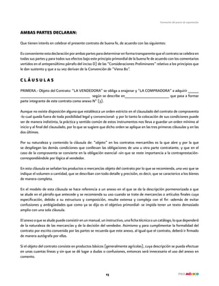 23
Formación del precio de exportación
AMBAS PARTES DECLARAN:
Que tienen interés en celebrar el presente contrato de buena fe, de acuerdo con las siguientes:
Esconvenienteestadeclaraciónporambaspartesparadeterminarenformatransparentequeelcontratosecelebraen
todas sus partes y para todos sus efectos bajo este principio primordial de la buena fe de acuerdo con los comentarios
vertidos en el antepenúltimo párrafo del inciso D) de las “Consideraciones Preliminares” relativo a los principios que
le dan sustento y que a su vez derivan de la Convención de “Viena 80”.
C L Á U S U L A S
PRIMERA.- Objeto del Contrato: “LA VENDEDORA” se obliga a enajenar y “LA COMPRADORA” a adquirir _____
_________________________________ según se describe en_____________________ que pasa a formar
parte integrante de este contrato como anexo Nº (3).
Aunque no existe disposición alguna que establezca un orden estricto en el clausulado del contrato de compraventa
-lo cual queda fuera de toda posibilidad legal y convencional- y por lo tanto la colocación de sus condiciones puede
ser de manera indistinta, la práctica y sentido común de estos instrumentos nos lleva a guardar un orden mínimo al
inicio y al final del clausulado, por lo que se sugiere que dicho orden se aplique en las tres primeras cláusulas y en las
dos últimas.
Por su naturaleza y contenido la cláusula de: ”objeto” en los contratos mercantiles es la que abre y por la que
se despliegan las demás condiciones que conllevan las obligaciones de una u otra parte contratante, y que en el
caso de la compraventa se convierte en la obligación esencial -sin que se reste importancia a la contraprestación-
correspondiéndole por lógica al vendedor.
En esta cláusula se señalan los productos o mercancías objeto del contrato por lo que se recomienda, una vez que se
indique el volumen o cantidad, que se describan con todo detalle y precisión, es decir, que se caracterice a los bienes
de manera completa.
En el modelo de esta cláusula se hace referencia a un anexo en el que se da la descripción pormenorizada a que
se alude en el párrafo que antecede y se recomienda su uso cuando se trate de mercancías o artículos finales cuya
especificación, debido a su estructura y composición, resulte extensa y compleja con el fin -además de evitar
confusiones y ambigüedades que como ya se dijo es el objetivo primordial- se impida tener un texto demasiado
amplio con una sola cláusula.
Elanexoaquesealudepuedeconsistirenunmanual,uninstructivo,unafichatécnicaouncatálogo,loquedependerá
de la naturaleza de las mercancías y de la decisión del vendedor. Asimismo y para cumplimentar la formalidad del
contrato por escrito convenida por las partes se recuerda que este anexo, al igual que el contrato, deberá ir firmado
de manera autógrafa por ellas.
Si el objeto del contrato consiste en productos básicos (generalmente agrícolas), cuya descripción se pueda efectuar
en unas cuantas líneas y sin que se dé lugar a dudas o confusiones, entonces será innecesario el uso del anexo en
comento.
 